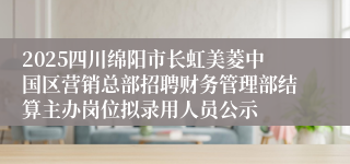 2025四川绵阳市长虹美菱中国区营销总部招聘财务管理部结算主办岗位拟录用人员公示