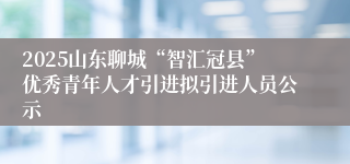 2025山东聊城“智汇冠县”优秀青年人才引进拟引进人员公示