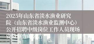 2025年山东省淡水渔业研究院（山东省淡水渔业监测中心）公开招聘中级岗位工作人员现场资格审查的公告