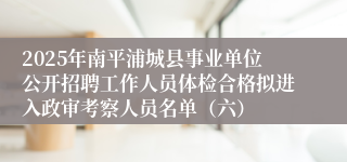2025年南平浦城县事业单位公开招聘工作人员体检合格拟进入政审考察人员名单（六）