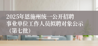 2025年恩施州统一公开招聘事业单位工作人员拟聘对象公示（第七批）