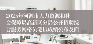 2025年河源市人力资源和社会保障局高新区分局公开招聘综合服务网格员笔试成绩公布及面试安排的公告