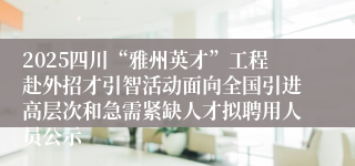 2025四川“雅州英才”工程赴外招才引智活动面向全国引进高层次和急需紧缺人才拟聘用人员公示