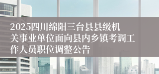 2025四川绵阳三台县县级机关事业单位面向县内乡镇考调工作人员职位调整公告
