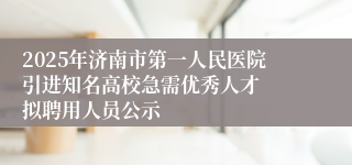 2025年济南市第一人民医院引进知名高校急需优秀人才  拟聘用人员公示