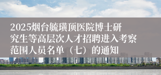 2025烟台毓璜顶医院博士研究生等高层次人才招聘进入考察范围人员名单（七）的通知