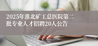 2025年淮北矿工总医院第二批专业人才招聘20人公告