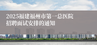 2025福建福州市第一总医院招聘面试安排的通知