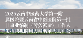 2025云南中医药大学第一附属医院暨云南省中医医院第一批非事业编制（劳务派遣）工作人员招聘拟聘用人员名单（二）公示