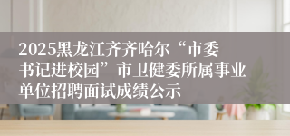 2025黑龙江齐齐哈尔“市委书记进校园”市卫健委所属事业单位招聘面试成绩公示