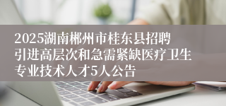 2025湖南郴州市桂东县招聘引进高层次和急需紧缺医疗卫生专业技术人才5人公告