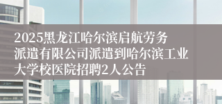 2025黑龙江哈尔滨启航劳务派遣有限公司派遣到哈尔滨工业大学校医院招聘2人公告