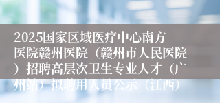 2025国家区域医疗中心南方医院赣州医院（赣州市人民医院）招聘高层次卫生专业人才（广州站）拟聘用人员公示（江西）