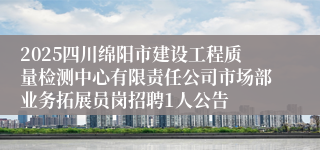 2025四川绵阳市建设工程质量检测中心有限责任公司市场部业务拓展员岗招聘1人公告