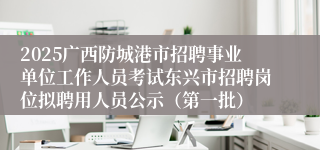 2025广西防城港市招聘事业单位工作人员考试东兴市招聘岗位拟聘用人员公示（第一批）