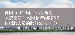德阳市2024年“心有所蜀 来德正好” 校园招聘旌阳区岗位拟聘人员的聘前公示（三）