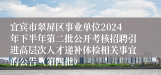 宜宾市翠屏区事业单位2024年下半年第二批公开考核招聘引进高层次人才递补体检相关事宜的公告（第四批）