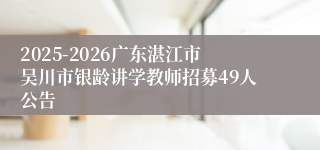 2025-2026广东湛江市吴川市银龄讲学教师招募49人公告