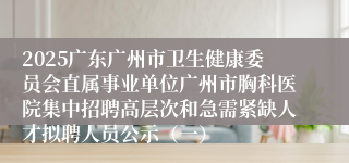 2025广东广州市卫生健康委员会直属事业单位广州市胸科医院集中招聘高层次和急需紧缺人才拟聘人员公示（一）