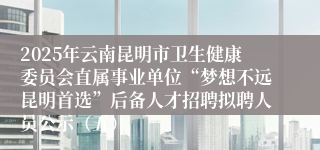 2025年云南昆明市卫生健康委员会直属事业单位“梦想不远昆明首选”后备人才招聘拟聘人员公示（五）