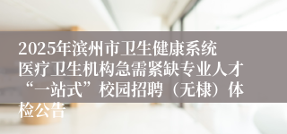 2025年滨州市卫生健康系统医疗卫生机构急需紧缺专业人才“一站式”校园招聘（无棣）体检公告