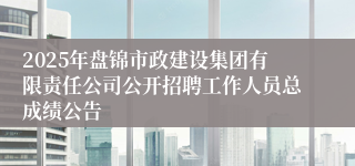 2025年盘锦市政建设集团有限责任公司公开招聘工作人员总成绩公告