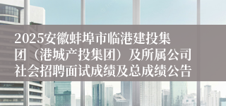 2025安徽蚌埠市临港建投集团（港城产投集团）及所属公司社会招聘面试成绩及总成绩公告