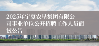 2025年宁夏农垦集团有限公司事业单位公开招聘工作人员面试公告