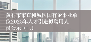黄石市市直和城区国有企事业单位2025年人才引进拟聘用人员公示（三）