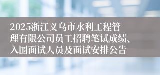2025浙江义乌市水利工程管理有限公司员工招聘笔试成绩、入围面试人员及面试安排公告