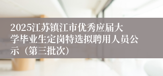 2025江苏镇江市优秀应届大学毕业生定岗特选拟聘用人员公示（第三批次）