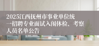 2025江西抚州市事业单位统一招聘专业面试入闱体检、考察人员名单公告