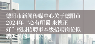 德阳市新闻传媒中心关于德阳市2024年“心有所蜀 来德正好”校园招聘市本级招聘岗位拟聘人员的聘前公示