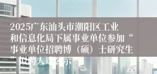 2025广东汕头市潮阳区工业和信息化局下属事业单位参加“事业单位招聘博（硕）士研究生”拟聘人选公示