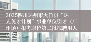 2025四川达州市大竹县“达人英才计划”事业单位引才（广州场）报考职位第二批拟聘用人员公示