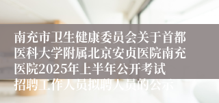 南充市卫生健康委员会关于首都医科大学附属北京安贞医院南充医院2025年上半年公开考试招聘工作人员拟聘人员的公示