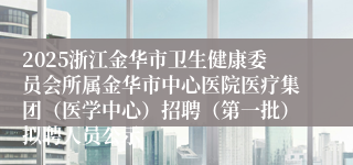 2025浙江金华市卫生健康委员会所属金华市中心医院医疗集团（医学中心）招聘（第一批）拟聘人员公示