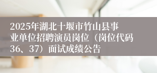 2025年湖北十堰市竹山县事业单位招聘演员岗位（岗位代码36、37）面试成绩公告