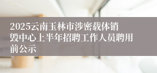 2025云南玉林市涉密载体销毁中心上半年招聘工作人员聘用前公示