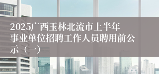 2025广西玉林北流市上半年事业单位招聘工作人员聘用前公示（一）