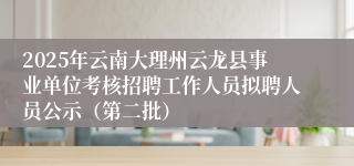 2025年云南大理州云龙县事业单位考核招聘工作人员拟聘人员公示（第二批）