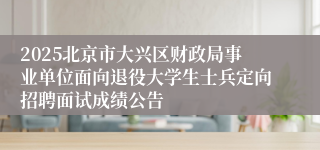 2025北京市大兴区财政局事业单位面向退役大学生士兵定向招聘面试成绩公告