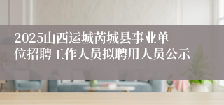 2025山西运城芮城县事业单位招聘工作人员拟聘用人员公示