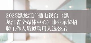 2025黑龙江广播电视台（黑龙江省全媒体中心）事业单位招聘工作人员拟聘用人选公示
