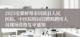 2025安徽蚌埠市固镇县人民医院、中医院校园招聘拟聘用人员现场资格复审通知