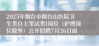 2025年烟台市烟台山医院卫生类自主笔试类I岗位（护理岗位除外）公开招聘7月26日面试进入考察范围人员名单的通知
