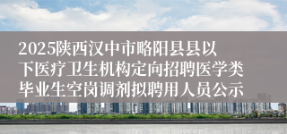 2025陕西汉中市略阳县县以下医疗卫生机构定向招聘医学类毕业生空岗调剂拟聘用人员公示