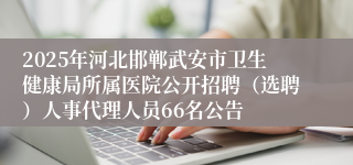 2025年河北邯郸武安市卫生健康局所属医院公开招聘（选聘）人事代理人员66名公告
