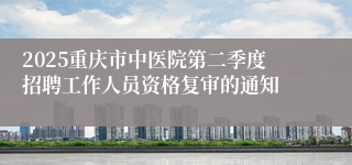 2025重庆市中医院第二季度招聘工作人员资格复审的通知