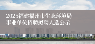 2025福建福州市生态环境局事业单位招聘拟聘人选公示